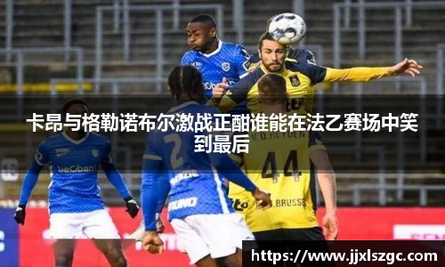 卡昂与格勒诺布尔激战正酣谁能在法乙赛场中笑到最后